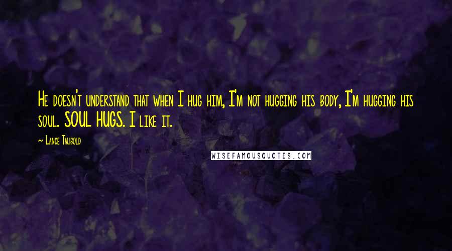 Lance Taubold Quotes: He doesn't understand that when I hug him, I'm not hugging his body, I'm hugging his soul. SOUL HUGS. I like it.