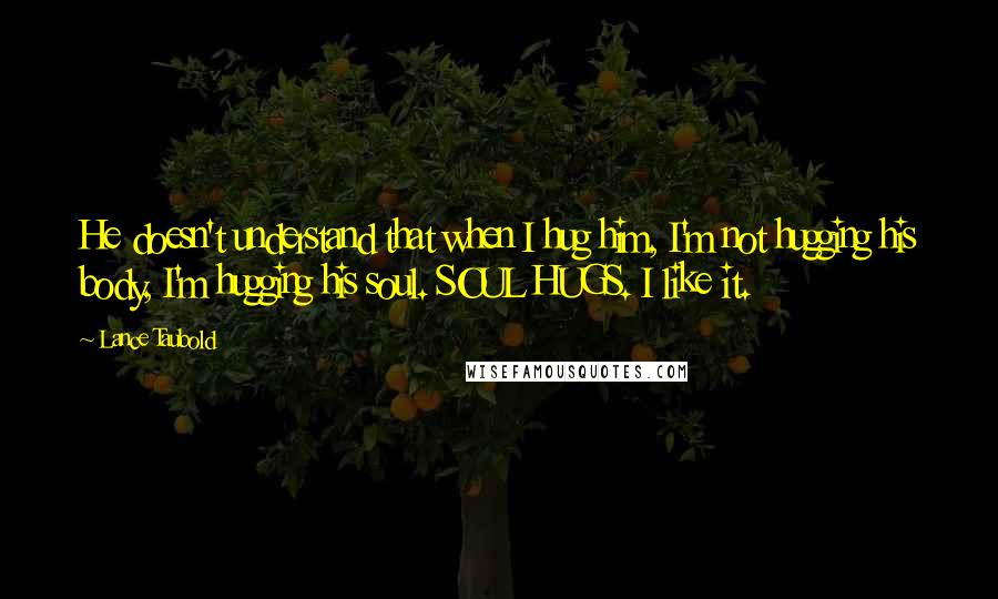 Lance Taubold Quotes: He doesn't understand that when I hug him, I'm not hugging his body, I'm hugging his soul. SOUL HUGS. I like it.