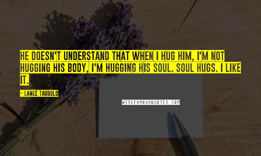 Lance Taubold Quotes: He doesn't understand that when I hug him, I'm not hugging his body, I'm hugging his soul. SOUL HUGS. I like it.