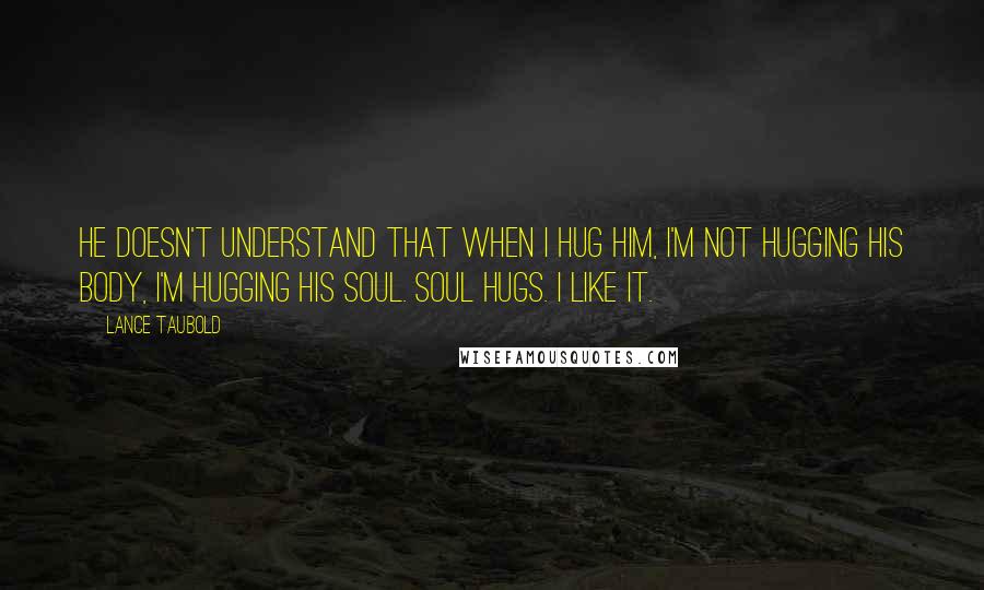 Lance Taubold Quotes: He doesn't understand that when I hug him, I'm not hugging his body, I'm hugging his soul. SOUL HUGS. I like it.