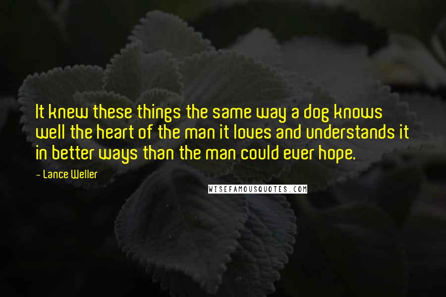 Lance Weller Quotes: It knew these things the same way a dog knows well the heart of the man it loves and understands it in better ways than the man could ever hope.