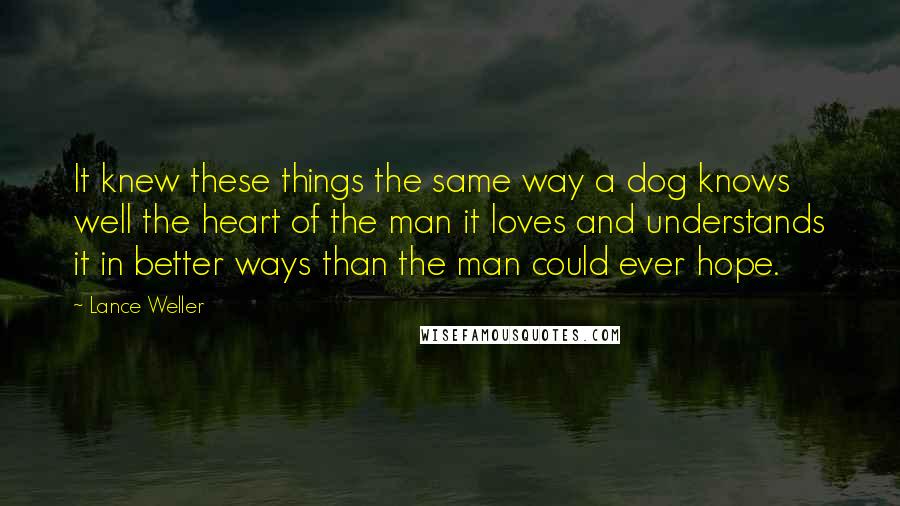 Lance Weller Quotes: It knew these things the same way a dog knows well the heart of the man it loves and understands it in better ways than the man could ever hope.