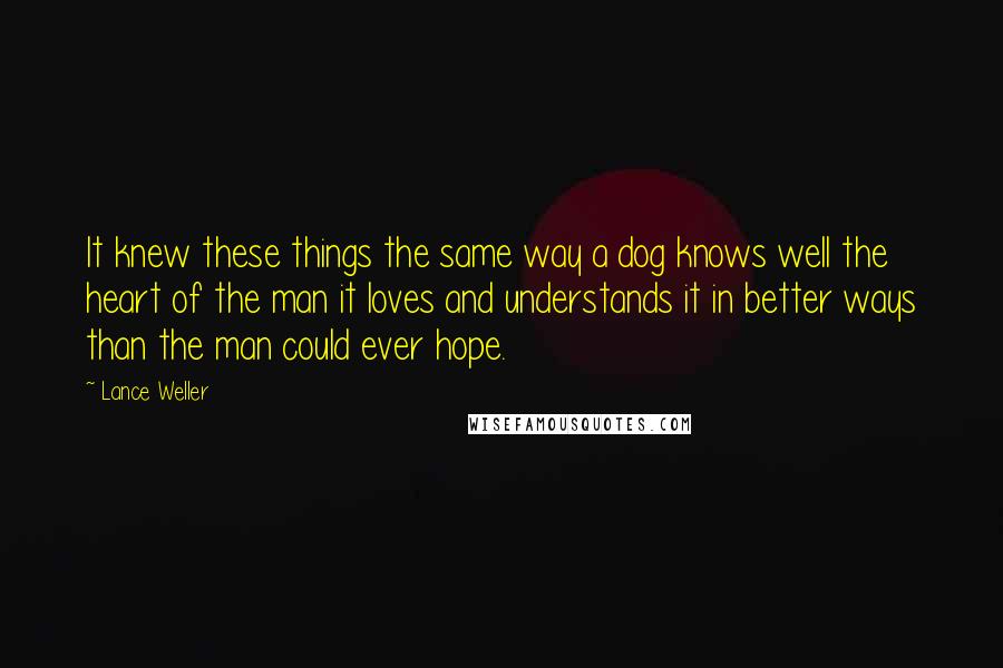 Lance Weller Quotes: It knew these things the same way a dog knows well the heart of the man it loves and understands it in better ways than the man could ever hope.