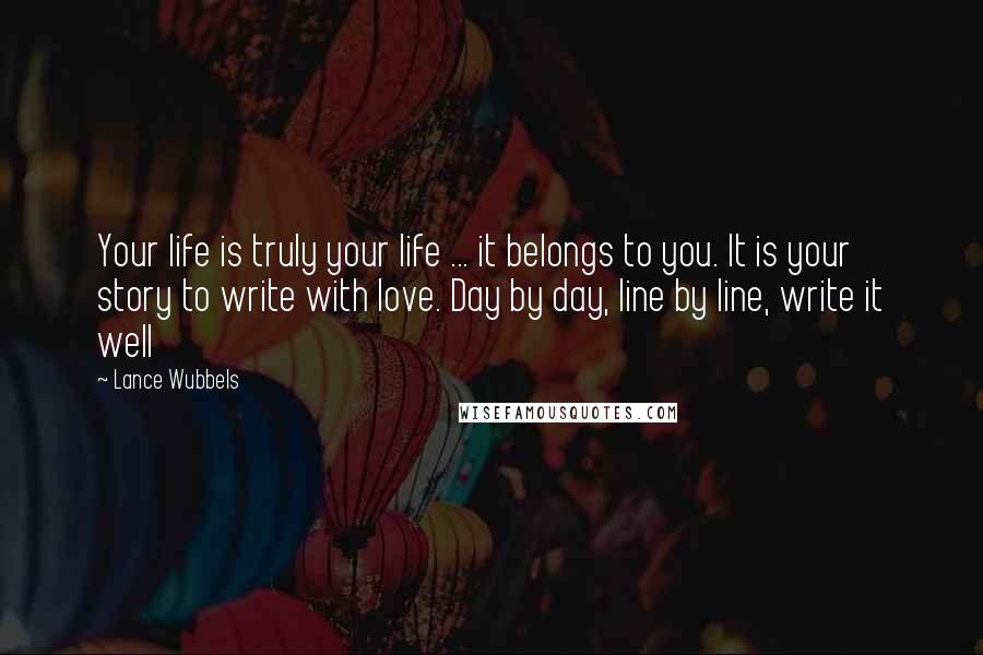 Lance Wubbels Quotes: Your life is truly your life ... it belongs to you. It is your story to write with love. Day by day, line by line, write it well