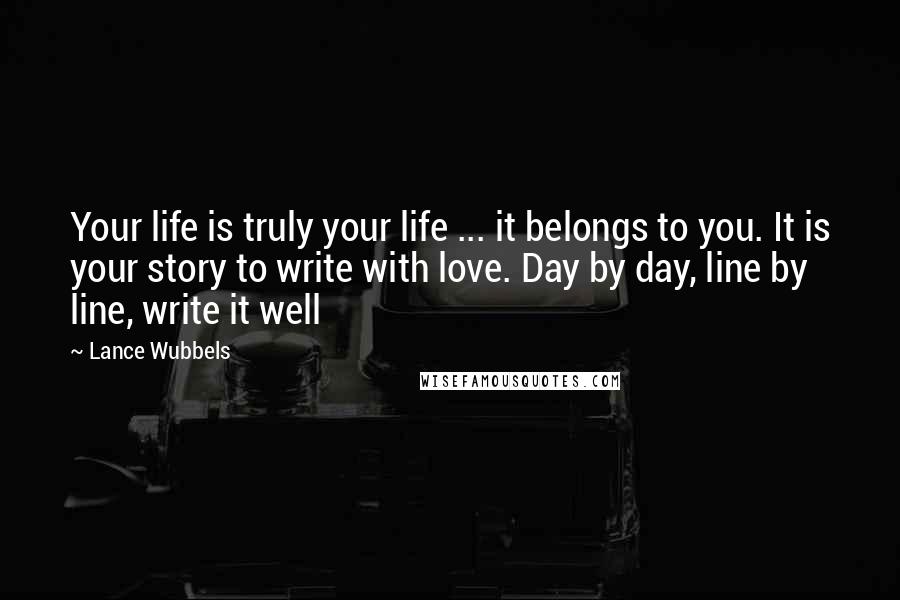 Lance Wubbels Quotes: Your life is truly your life ... it belongs to you. It is your story to write with love. Day by day, line by line, write it well