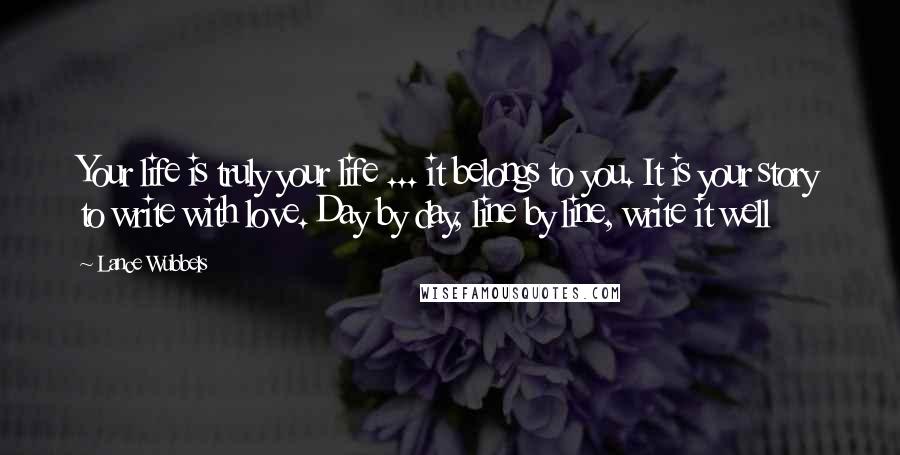 Lance Wubbels Quotes: Your life is truly your life ... it belongs to you. It is your story to write with love. Day by day, line by line, write it well