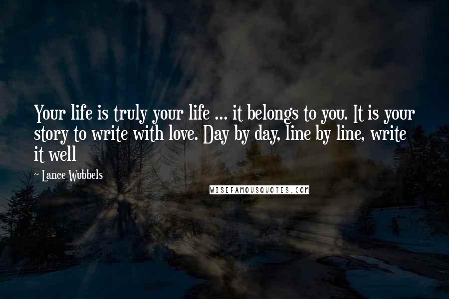 Lance Wubbels Quotes: Your life is truly your life ... it belongs to you. It is your story to write with love. Day by day, line by line, write it well