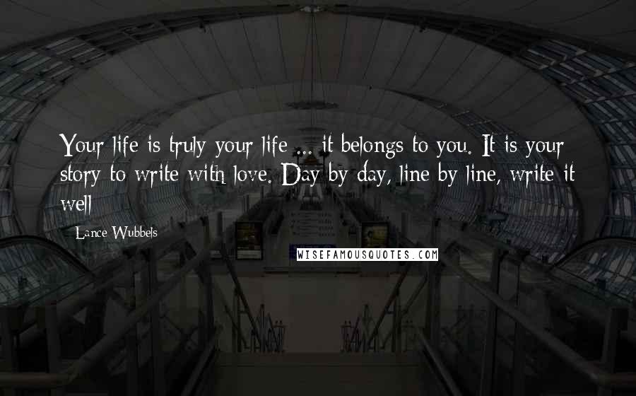 Lance Wubbels Quotes: Your life is truly your life ... it belongs to you. It is your story to write with love. Day by day, line by line, write it well