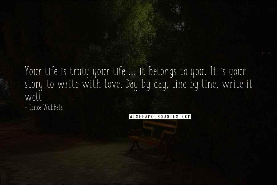 Lance Wubbels Quotes: Your life is truly your life ... it belongs to you. It is your story to write with love. Day by day, line by line, write it well