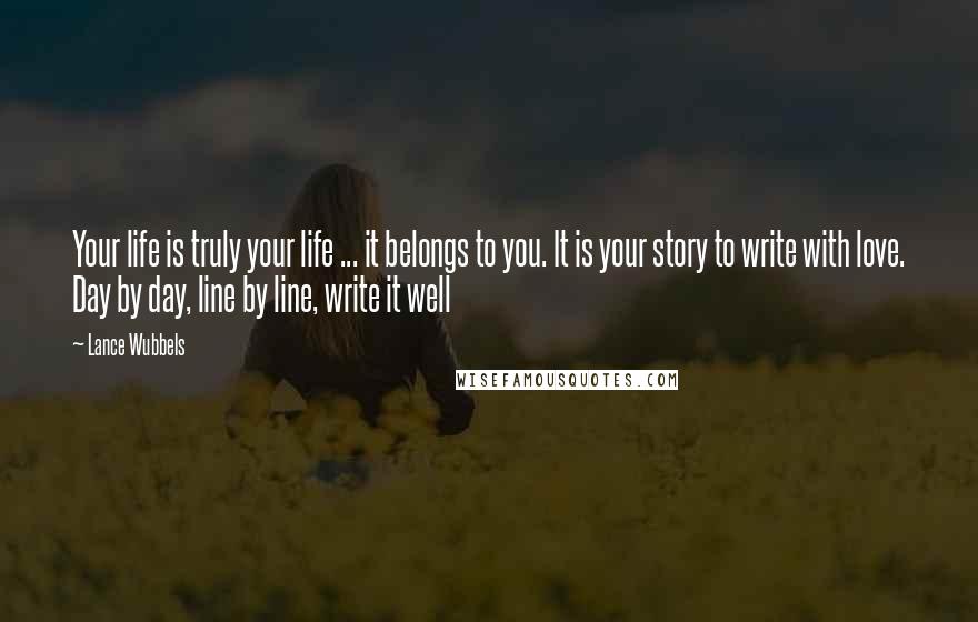 Lance Wubbels Quotes: Your life is truly your life ... it belongs to you. It is your story to write with love. Day by day, line by line, write it well