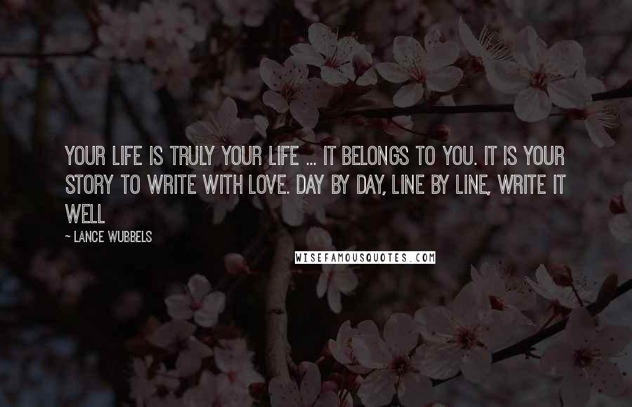 Lance Wubbels Quotes: Your life is truly your life ... it belongs to you. It is your story to write with love. Day by day, line by line, write it well