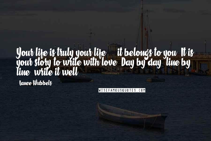 Lance Wubbels Quotes: Your life is truly your life ... it belongs to you. It is your story to write with love. Day by day, line by line, write it well