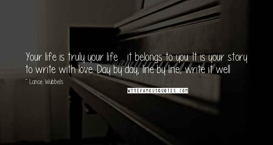 Lance Wubbels Quotes: Your life is truly your life ... it belongs to you. It is your story to write with love. Day by day, line by line, write it well