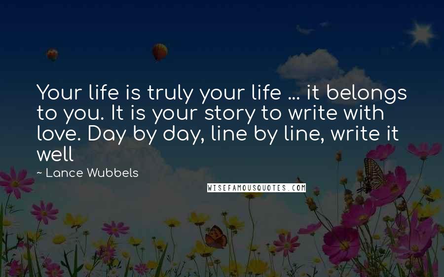 Lance Wubbels Quotes: Your life is truly your life ... it belongs to you. It is your story to write with love. Day by day, line by line, write it well