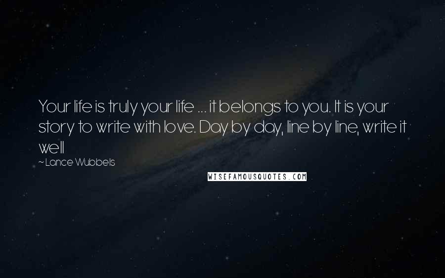 Lance Wubbels Quotes: Your life is truly your life ... it belongs to you. It is your story to write with love. Day by day, line by line, write it well