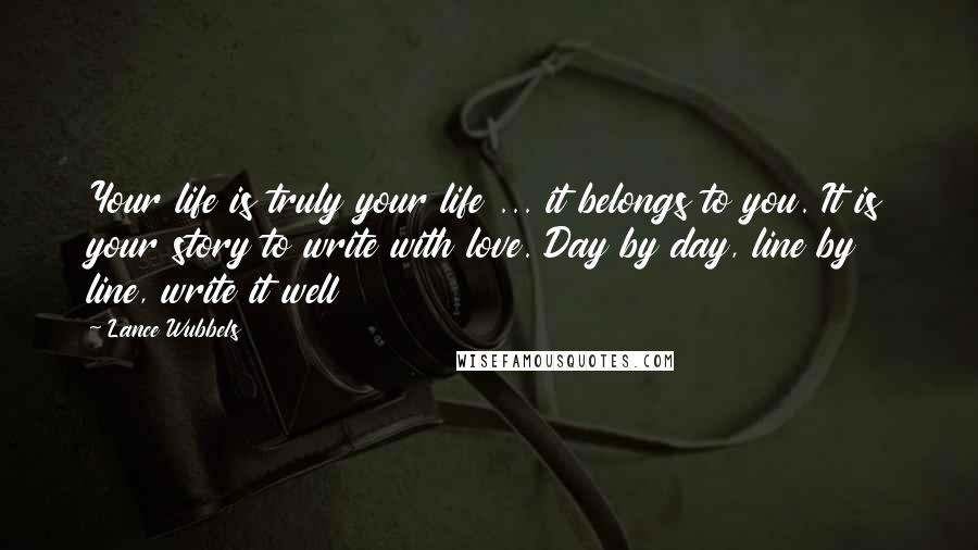 Lance Wubbels Quotes: Your life is truly your life ... it belongs to you. It is your story to write with love. Day by day, line by line, write it well