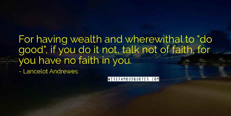 Lancelot Andrewes Quotes: For having wealth and wherewithal to "do good", if you do it not, talk not of faith, for you have no faith in you.