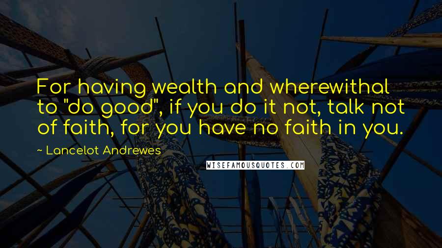 Lancelot Andrewes Quotes: For having wealth and wherewithal to "do good", if you do it not, talk not of faith, for you have no faith in you.