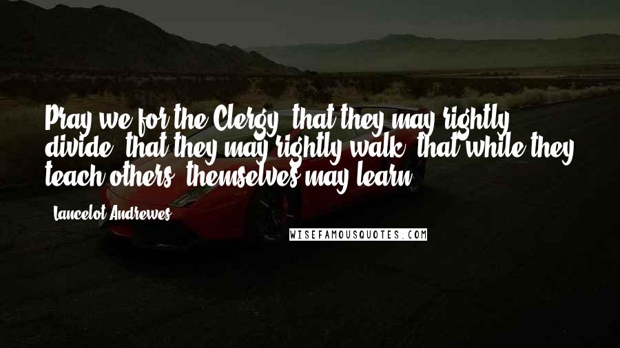 Lancelot Andrewes Quotes: Pray we for the Clergy; that they may rightly divide, that they may rightly walk; that while they teach others, themselves may learn.