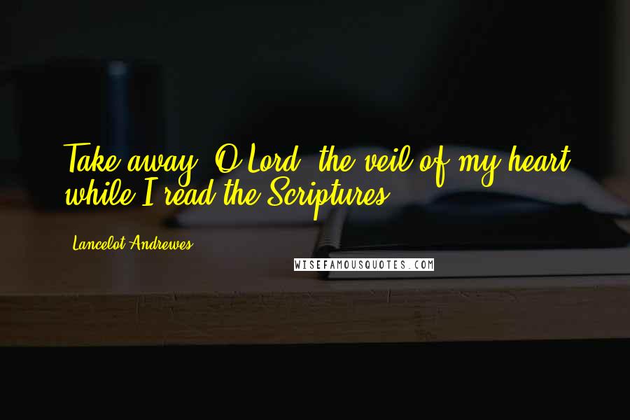 Lancelot Andrewes Quotes: Take away, O Lord, the veil of my heart while I read the Scriptures.