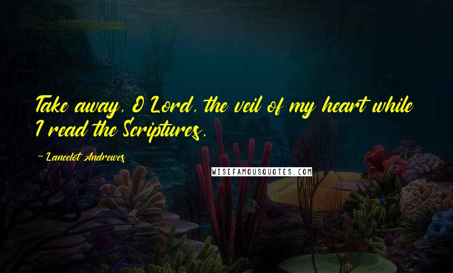 Lancelot Andrewes Quotes: Take away, O Lord, the veil of my heart while I read the Scriptures.
