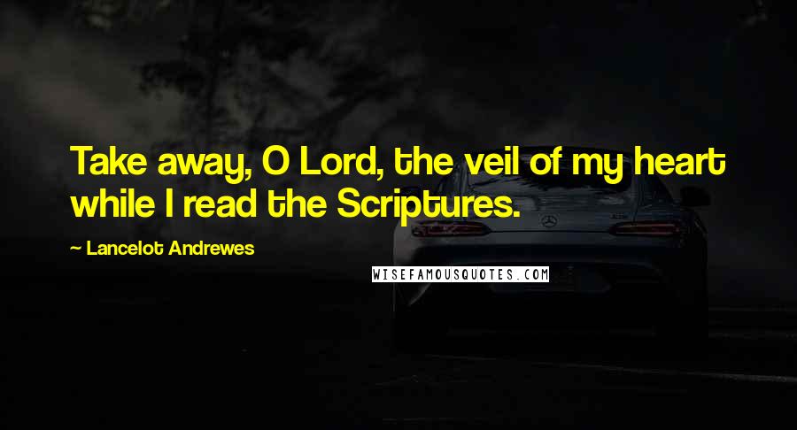 Lancelot Andrewes Quotes: Take away, O Lord, the veil of my heart while I read the Scriptures.
