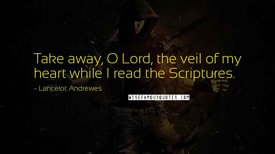 Lancelot Andrewes Quotes: Take away, O Lord, the veil of my heart while I read the Scriptures.