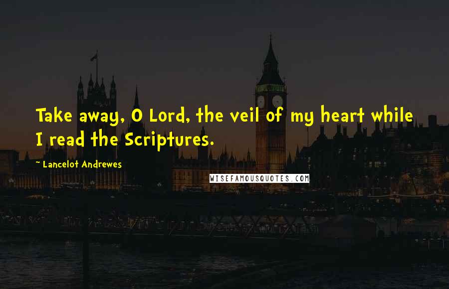 Lancelot Andrewes Quotes: Take away, O Lord, the veil of my heart while I read the Scriptures.