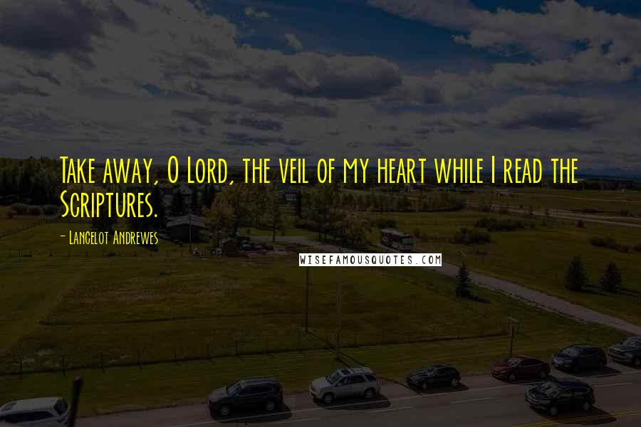 Lancelot Andrewes Quotes: Take away, O Lord, the veil of my heart while I read the Scriptures.