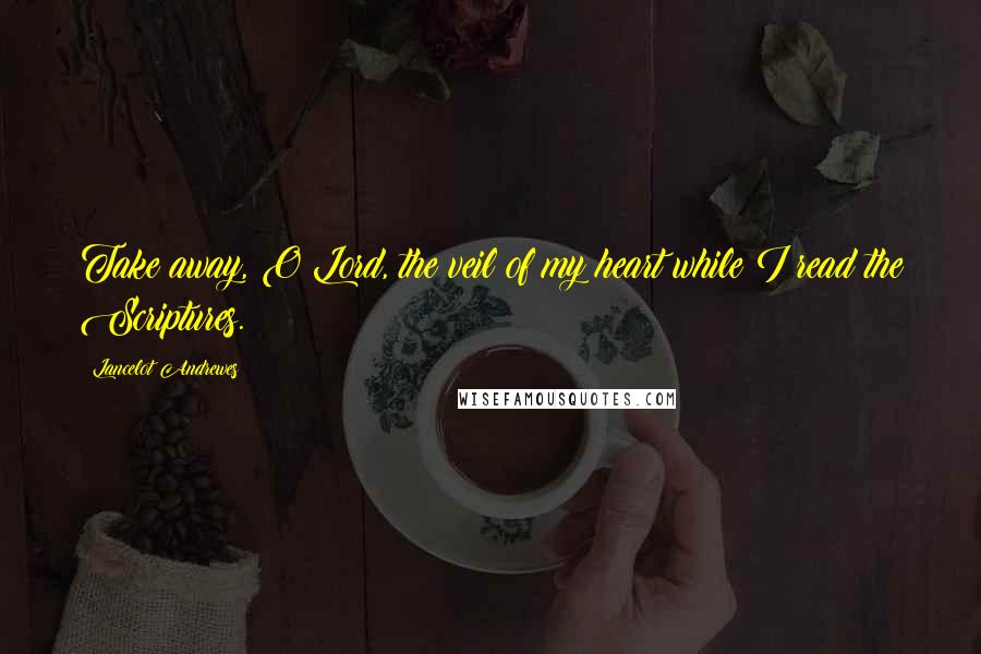 Lancelot Andrewes Quotes: Take away, O Lord, the veil of my heart while I read the Scriptures.
