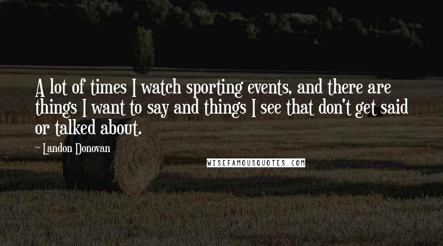 Landon Donovan Quotes: A lot of times I watch sporting events, and there are things I want to say and things I see that don't get said or talked about.