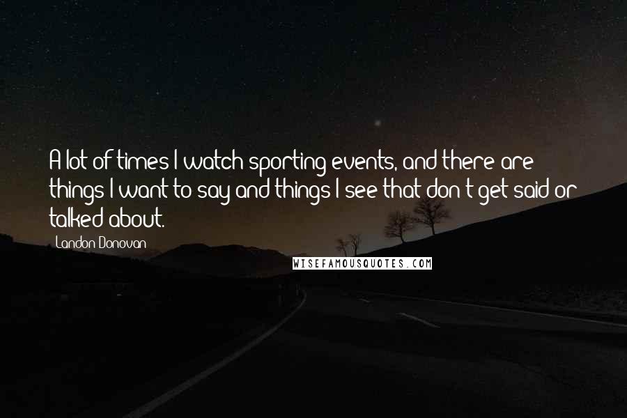Landon Donovan Quotes: A lot of times I watch sporting events, and there are things I want to say and things I see that don't get said or talked about.