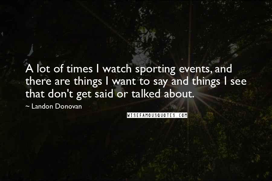 Landon Donovan Quotes: A lot of times I watch sporting events, and there are things I want to say and things I see that don't get said or talked about.