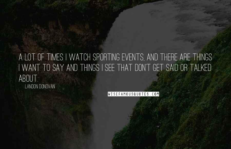 Landon Donovan Quotes: A lot of times I watch sporting events, and there are things I want to say and things I see that don't get said or talked about.