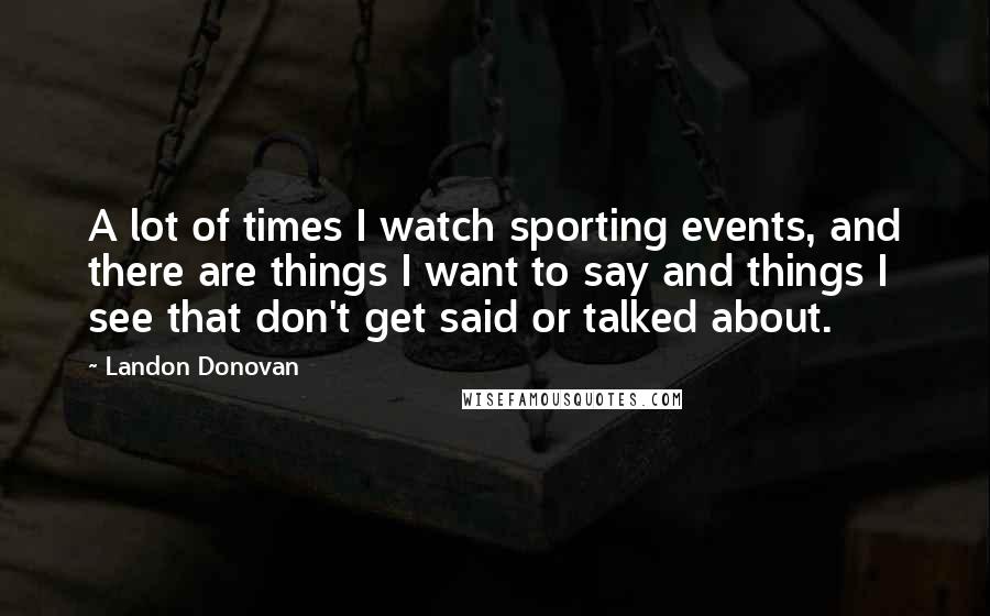 Landon Donovan Quotes: A lot of times I watch sporting events, and there are things I want to say and things I see that don't get said or talked about.