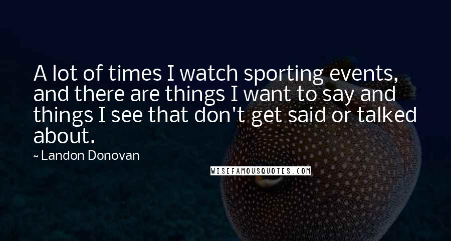 Landon Donovan Quotes: A lot of times I watch sporting events, and there are things I want to say and things I see that don't get said or talked about.