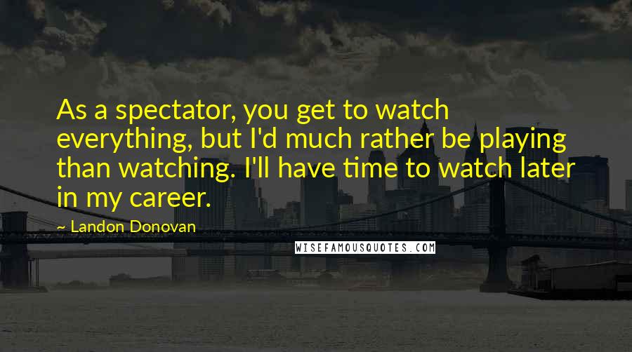 Landon Donovan Quotes: As a spectator, you get to watch everything, but I'd much rather be playing than watching. I'll have time to watch later in my career.