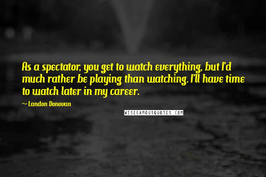 Landon Donovan Quotes: As a spectator, you get to watch everything, but I'd much rather be playing than watching. I'll have time to watch later in my career.