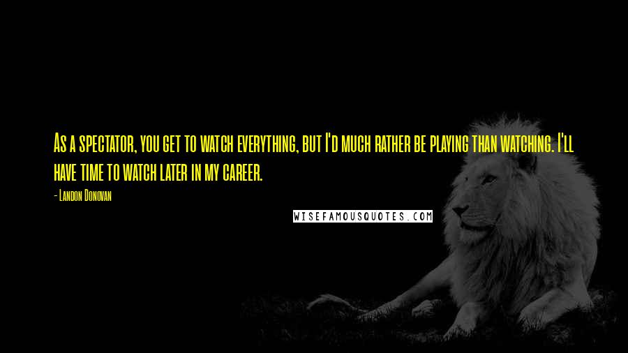 Landon Donovan Quotes: As a spectator, you get to watch everything, but I'd much rather be playing than watching. I'll have time to watch later in my career.