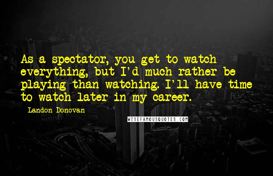 Landon Donovan Quotes: As a spectator, you get to watch everything, but I'd much rather be playing than watching. I'll have time to watch later in my career.