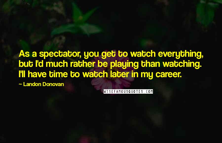 Landon Donovan Quotes: As a spectator, you get to watch everything, but I'd much rather be playing than watching. I'll have time to watch later in my career.