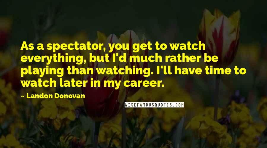 Landon Donovan Quotes: As a spectator, you get to watch everything, but I'd much rather be playing than watching. I'll have time to watch later in my career.