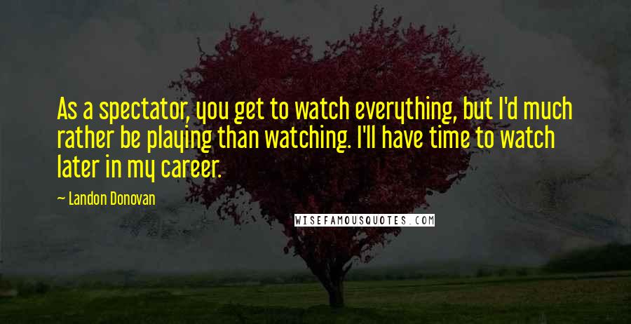 Landon Donovan Quotes: As a spectator, you get to watch everything, but I'd much rather be playing than watching. I'll have time to watch later in my career.