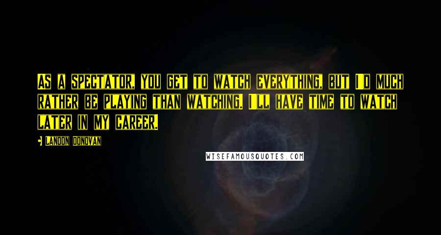 Landon Donovan Quotes: As a spectator, you get to watch everything, but I'd much rather be playing than watching. I'll have time to watch later in my career.