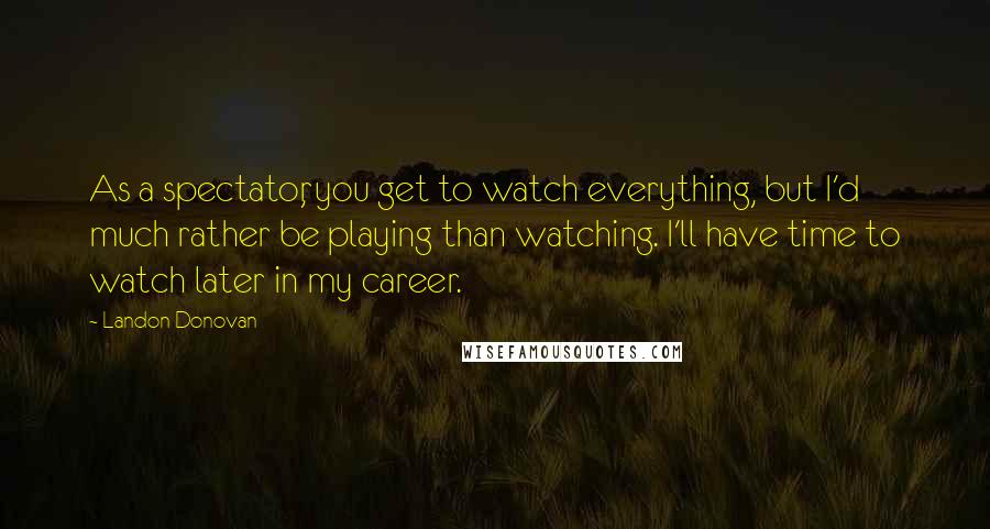 Landon Donovan Quotes: As a spectator, you get to watch everything, but I'd much rather be playing than watching. I'll have time to watch later in my career.