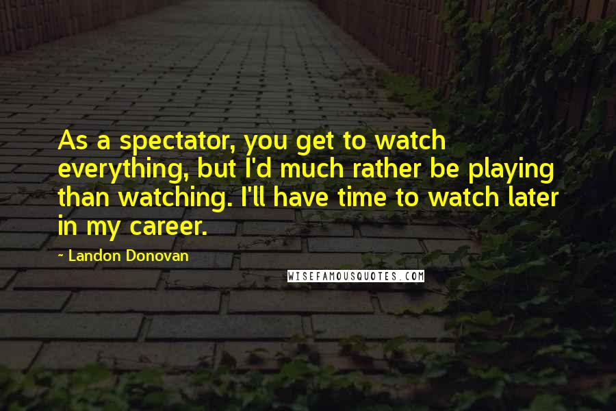 Landon Donovan Quotes: As a spectator, you get to watch everything, but I'd much rather be playing than watching. I'll have time to watch later in my career.