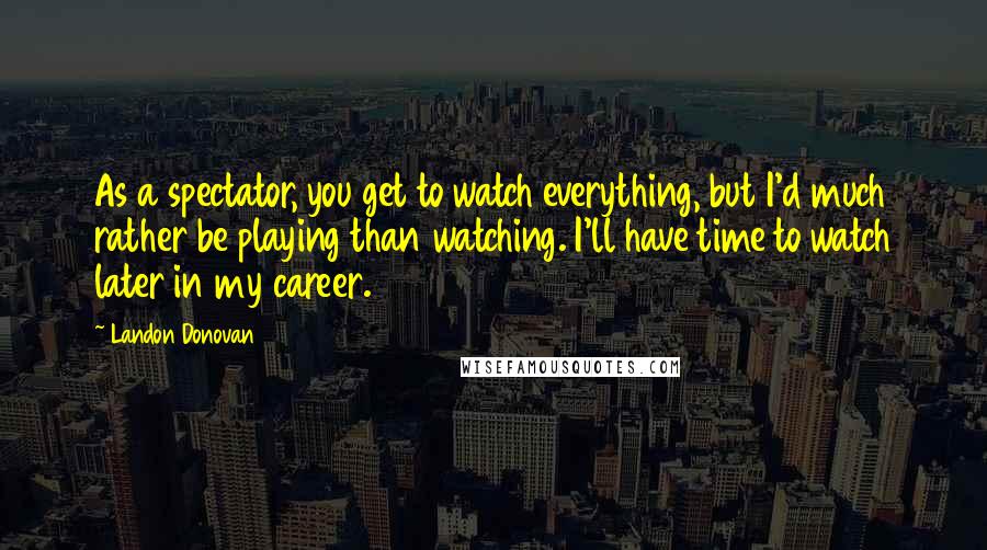 Landon Donovan Quotes: As a spectator, you get to watch everything, but I'd much rather be playing than watching. I'll have time to watch later in my career.