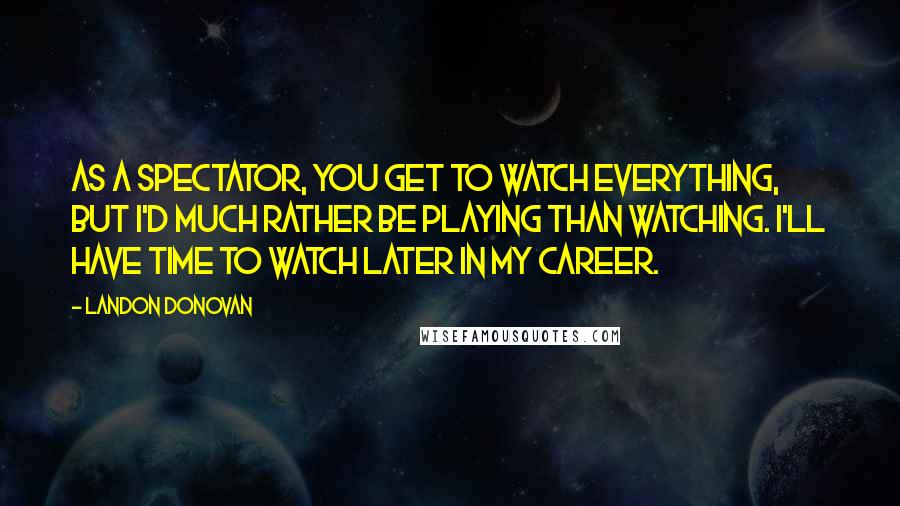 Landon Donovan Quotes: As a spectator, you get to watch everything, but I'd much rather be playing than watching. I'll have time to watch later in my career.