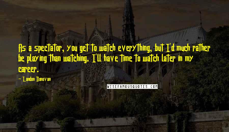 Landon Donovan Quotes: As a spectator, you get to watch everything, but I'd much rather be playing than watching. I'll have time to watch later in my career.