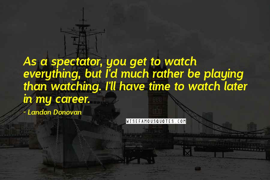 Landon Donovan Quotes: As a spectator, you get to watch everything, but I'd much rather be playing than watching. I'll have time to watch later in my career.